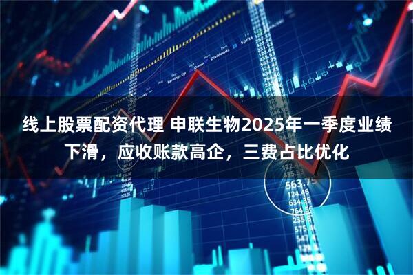 线上股票配资代理 申联生物2025年一季度业绩下滑，应收账款高企，三费占比优化