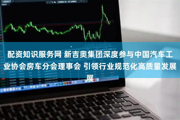 配资知识服务网 新吉奥集团深度参与中国汽车工业协会房车分会理事会 引领行业规范化高质量发展