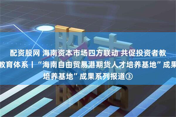配资股网 海南资本市场四方联动 共促投资者教育纳入国民教育体系丨“海南自由贸易港期货人才培养基地”成果系列报道③