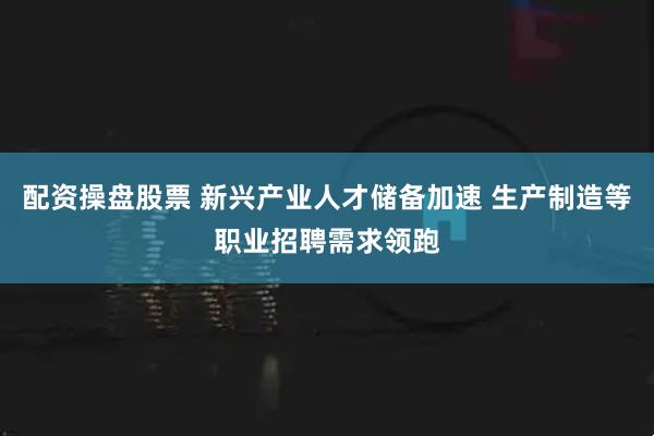 配资操盘股票 新兴产业人才储备加速 生产制造等职业招聘需求领跑