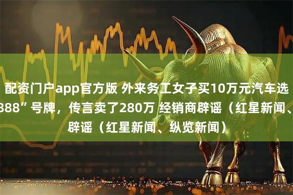 配资门户app官方版 外来务工女子买10万元汽车选中“苏F88888”号牌，传言卖了280万 经销商辟谣（红星新闻、纵览新闻）