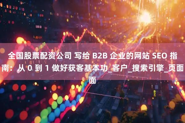 全国股票配资公司 写给 B2B 企业的网站 SEO 指南：从 0 到 1 做好获客基本功_客户_搜索引擎_页面