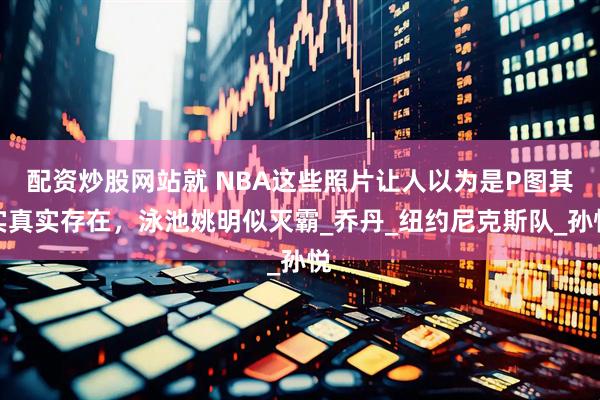 配资炒股网站就 NBA这些照片让人以为是P图其实真实存在，泳池姚明似灭霸_乔丹_纽约尼克斯队_孙悦