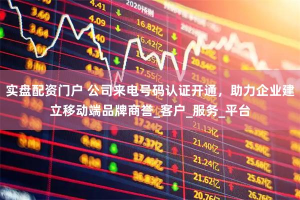 实盘配资门户 公司来电号码认证开通，助力企业建立移动端品牌商誉_客户_服务_平台