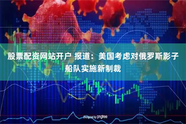 股票配资网站开户 报道：美国考虑对俄罗斯影子船队实施新制裁