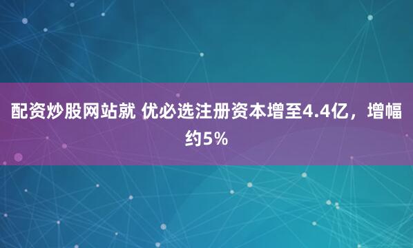 配资炒股网站就 优必选注册资本增至4.4亿，增幅约5%