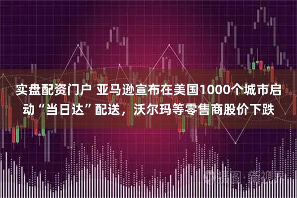 实盘配资门户 亚马逊宣布在美国1000个城市启动“当日达”配送，沃尔玛等零售商股价下跌