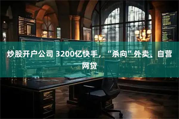 炒股开户公司 3200亿快手，“杀向”外卖、自营网贷