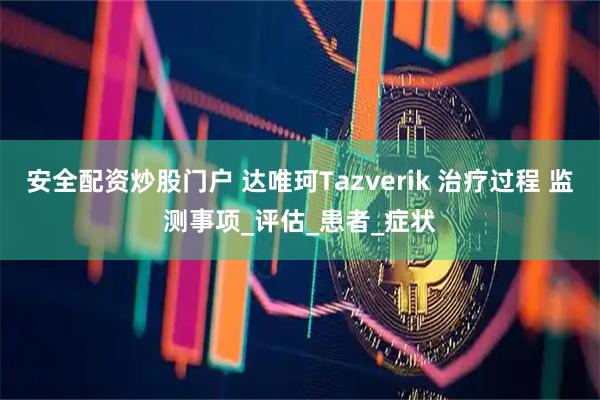 安全配资炒股门户 达唯珂Tazverik 治疗过程 监测事项_评估_患者_症状