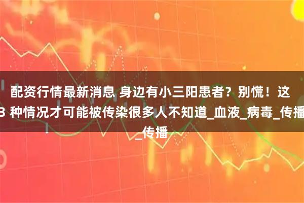 配资行情最新消息 身边有小三阳患者？别慌！这 3 种情况才可能被传染很多人不知道_血液_病毒_传播