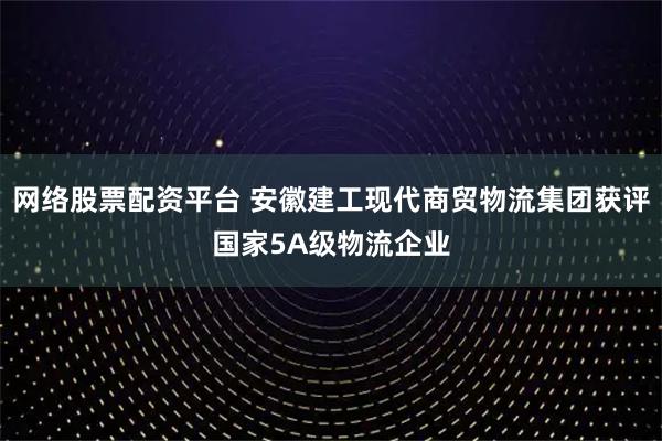 网络股票配资平台 安徽建工现代商贸物流集团获评国家5A级物流企业
