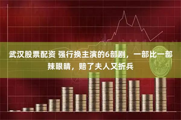 武汉股票配资 强行换主演的6部剧,一部比一部辣眼睛,赔了夫人又折兵