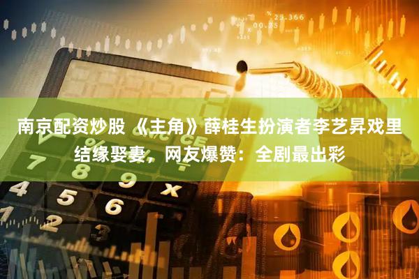 南京配资炒股 《主角》薛桂生扮演者李艺昇戏里结缘娶妻，网友爆赞：全剧最出彩