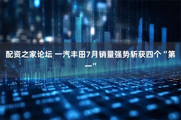配资之家论坛 一汽丰田7月销量强势斩获四个“第一”
