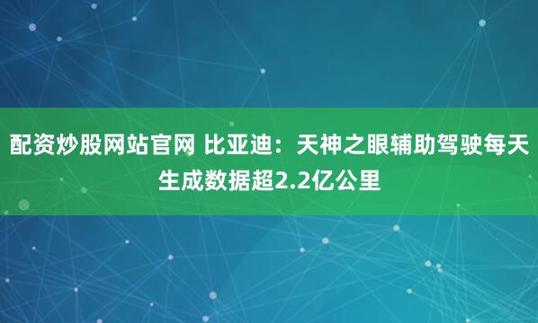 配资炒股网站官网 比亚迪：天神之眼辅助驾驶每天生成数据超2.2亿公里