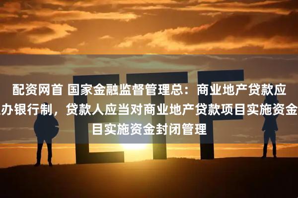 配资网首 国家金融监督管理总：商业地产贷款应当实行主办银行制，贷款人应当对商业地产贷款项目实施资金封闭管理