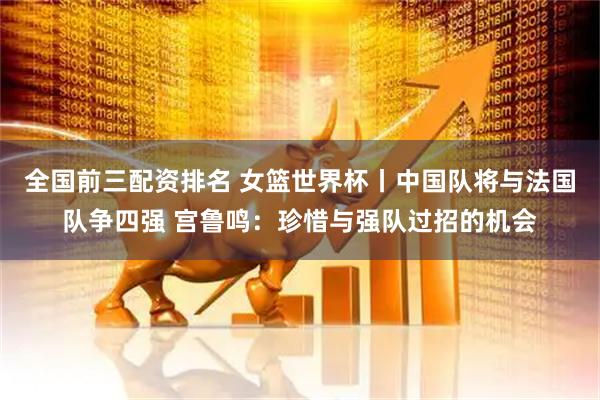全国前三配资排名 女篮世界杯丨中国队将与法国队争四强 宫鲁鸣：珍惜与强队过招的机会
