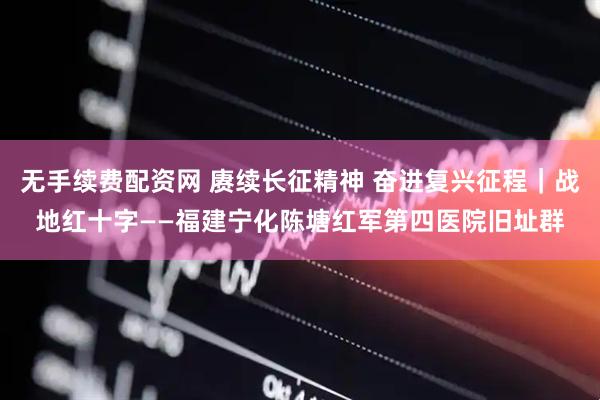 无手续费配资网 赓续长征精神 奋进复兴征程｜战地红十字——福建宁化陈塘红军第四医院旧址群